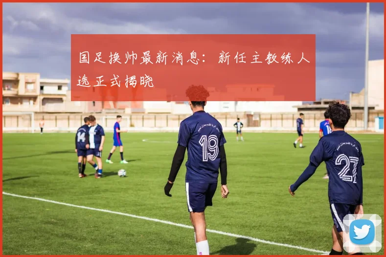国足换帅最新消息：新任主教练人选正式揭晓