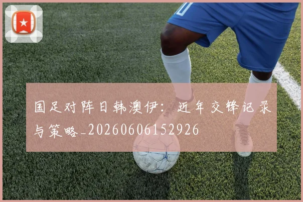 国足对阵日韩澳伊：近年交锋记录与策略_20260606152926