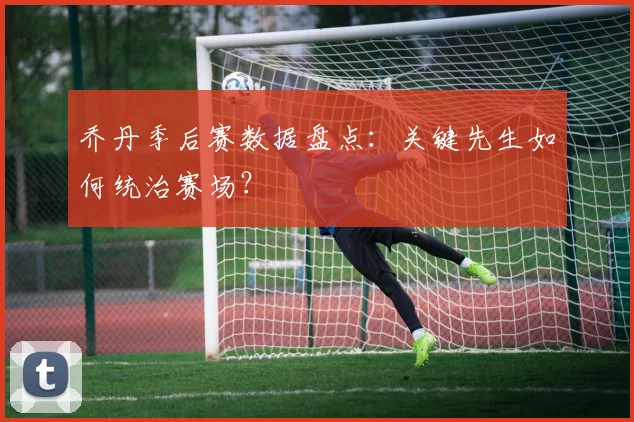 乔丹季后赛数据盘点:关键先生如何统治赛场?