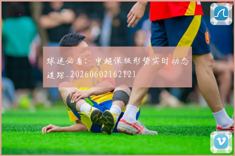球迷必看:中超保级形势实时动态追踪_20260602162121