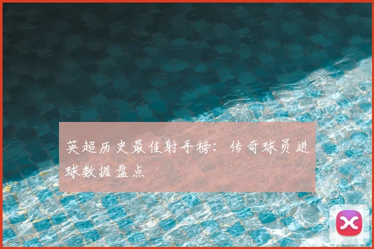 英超历史最佳射手榜：传奇球员进球数据盘点