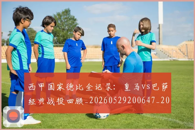 西甲国家德比全记录:皇马vs巴萨经典战役回顾_20260529200647_20260703181851