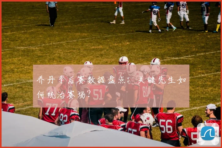 乔丹季后赛数据盘点:关键先生如何统治赛场?